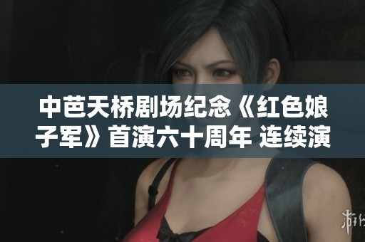 中芭天桥剧场纪念《红色娘子军》首演六十周年 连续演出十场盛典