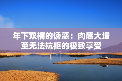 年下双楠的诱惑：肉感大增至无法抗拒的极致享受