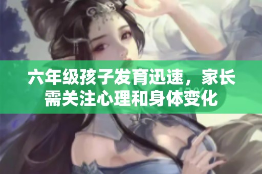 六年级孩子发育迅速，家长需关注心理和身体变化