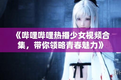 《哔哩哔哩热播少女视频合集，带你领略青春魅力》