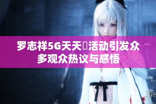 罗志祥5G天天奭活动引发众多观众热议与感悟
