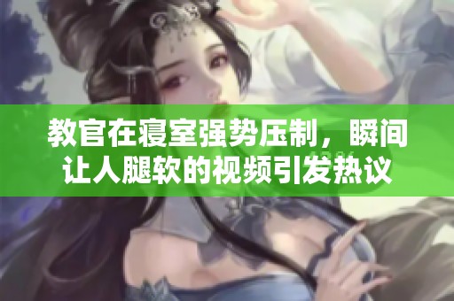 教官在寝室强势压制，瞬间让人腿软的视频引发热议