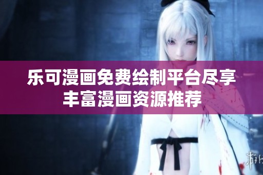乐可漫画免费绘制平台尽享丰富漫画资源推荐