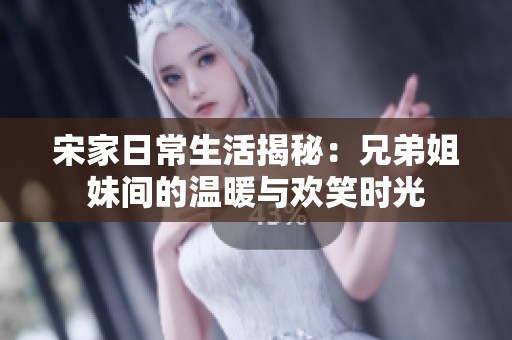 宋家日常生活揭秘：兄弟姐妹间的温暖与欢笑时光