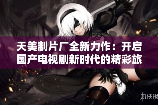 天美制片厂全新力作：开启国产电视剧新时代的精彩旅程
