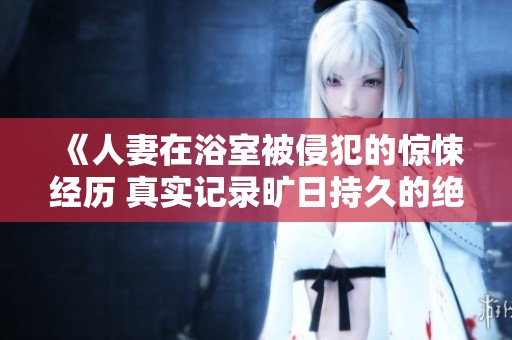 《人妻在浴室被侵犯的惊悚经历 真实记录旷日持久的绝望》
