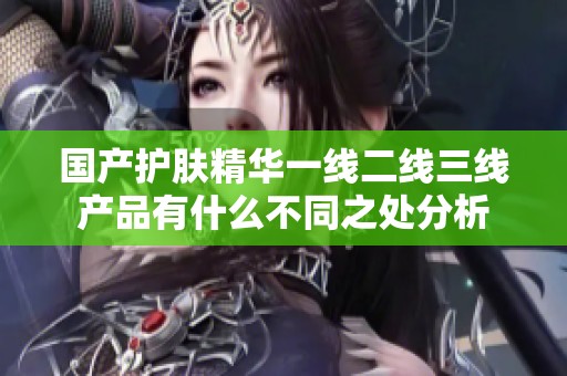 国产护肤精华一线二线三线产品有什么不同之处分析