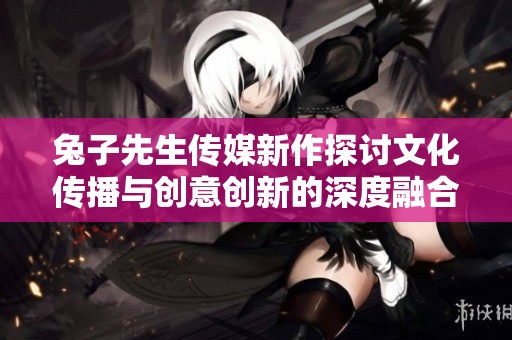 兔子先生传媒新作探讨文化传播与创意创新的深度融合
