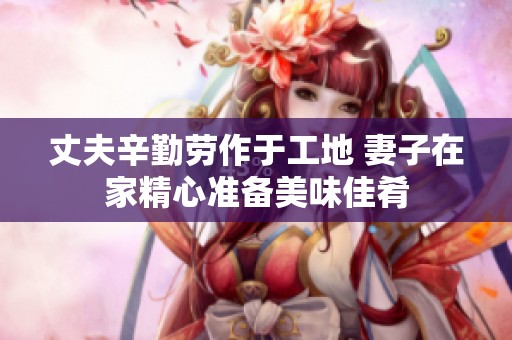 丈夫辛勤劳作于工地 妻子在家精心准备美味佳肴