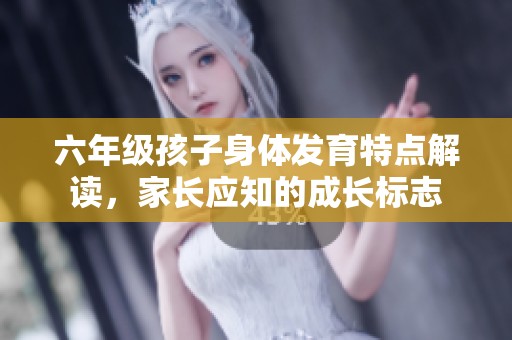 六年级孩子身体发育特点解读，家长应知的成长标志