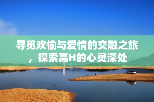 寻觅欢愉与爱情的交融之旅，探索高H的心灵深处