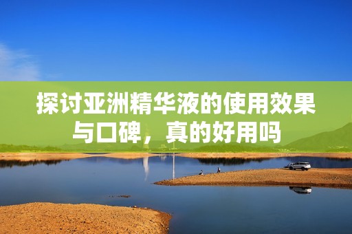 探讨亚洲精华液的使用效果与口碑，真的好用吗