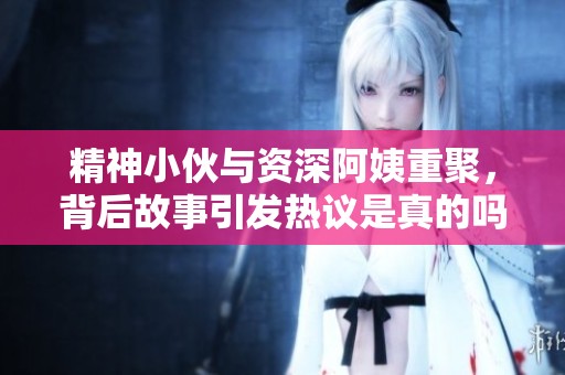 精神小伙与资深阿姨重聚，背后故事引发热议是真的吗