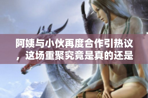 阿姨与小伙再度合作引热议，这场重聚究竟是真的还是假的