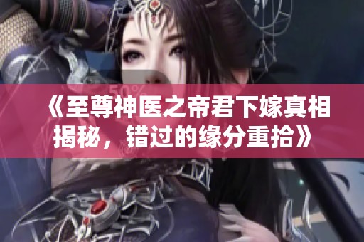 《至尊神医之帝君下嫁真相揭秘，错过的缘分重拾》