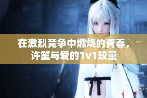 在激烈竞争中燃烧的青春，许笙与爱的1v1较量
