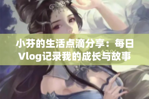 小芬的生活点滴分享：每日Vlog记录我的成长与故事