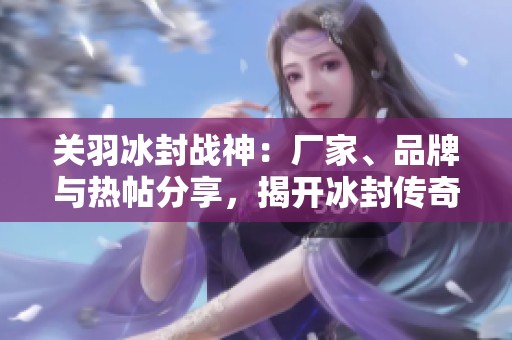 关羽冰封战神：厂家、品牌与热帖分享，揭开冰封传奇的神秘面纱