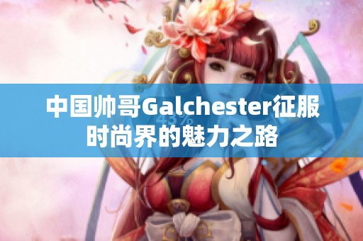 中国帅哥Galchester征服时尚界的魅力之路
