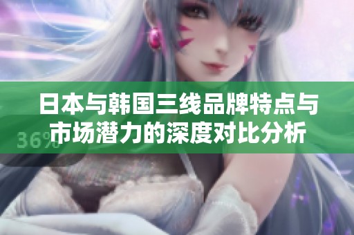 日本与韩国三线品牌特点与市场潜力的深度对比分析
