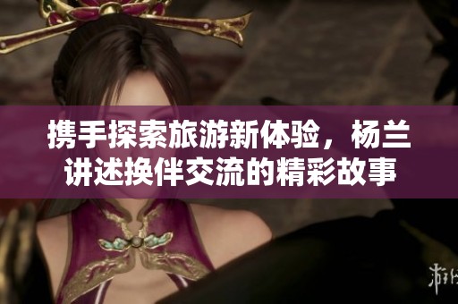携手探索旅游新体验，杨兰讲述换伴交流的精彩故事