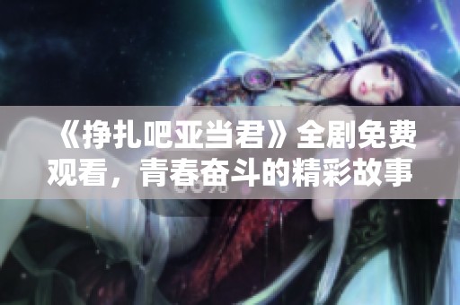 《挣扎吧亚当君》全剧免费观看，青春奋斗的精彩故事尽收眼底