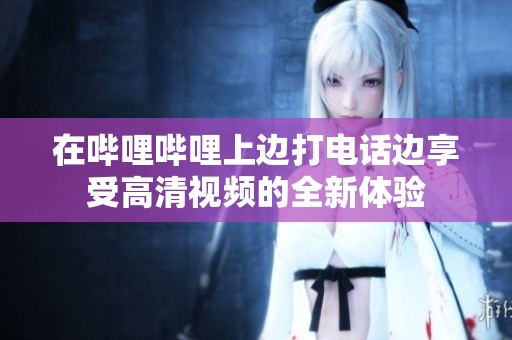 在哔哩哔哩上边打电话边享受高清视频的全新体验