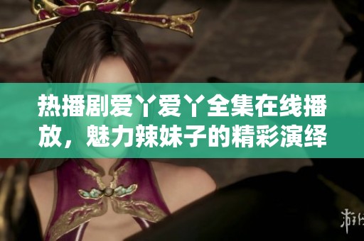 热播剧爱丫爱丫全集在线播放，魅力辣妹子的精彩演绎