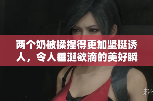 两个奶被揉捏得更加坚挺诱人，令人垂涎欲滴的美好瞬间