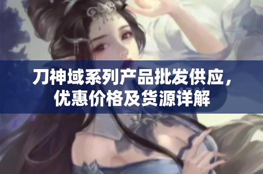 刀神域系列产品批发供应，优惠价格及货源详解