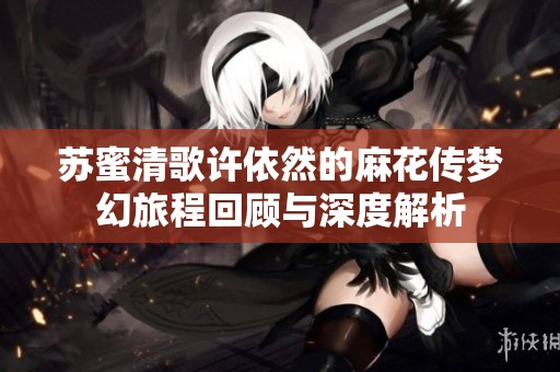 苏蜜清歌许依然的麻花传梦幻旅程回顾与深度解析