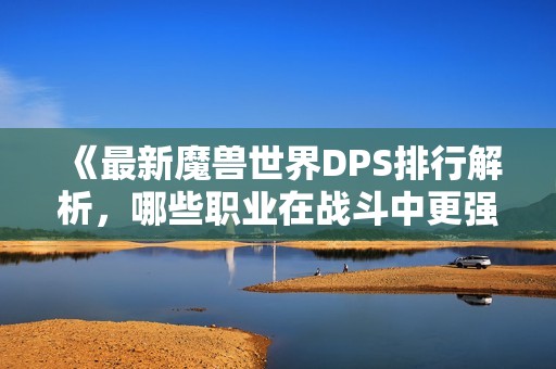 《最新魔兽世界DPS排行解析，哪些职业在战斗中更强大》