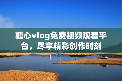 糖心vlog免费视频观看平台，尽享精彩创作时刻