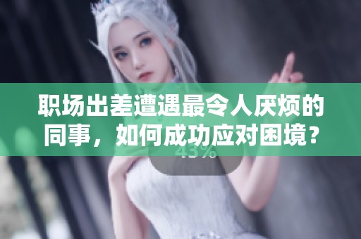 职场出差遭遇最令人厌烦的同事，如何成功应对困境？