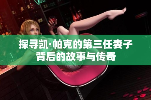 探寻凯·帕克的第三任妻子背后的故事与传奇
