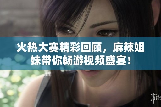 火热大赛精彩回顾，麻辣姐妹带你畅游视频盛宴！