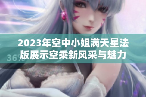 2023年空中小姐满天星法版展示空乘新风采与魅力