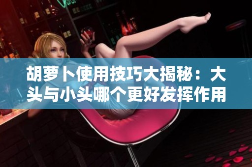 胡萝卜使用技巧大揭秘：大头与小头哪个更好发挥作用