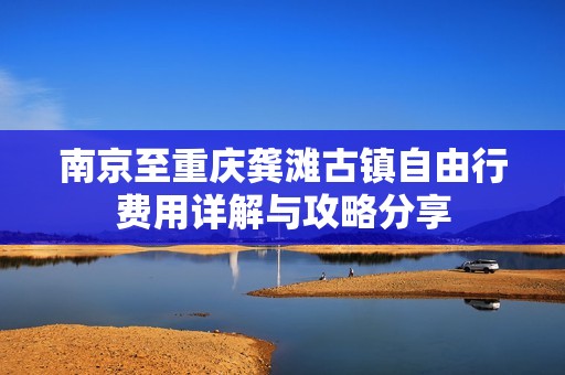 南京至重庆龚滩古镇自由行费用详解与攻略分享