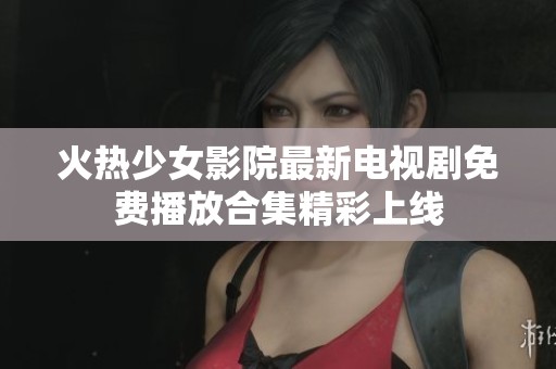 火热少女影院最新电视剧免费播放合集精彩上线