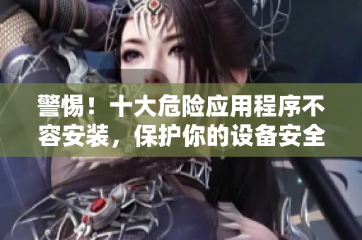 警惕！十大危险应用程序不容安装，保护你的设备安全