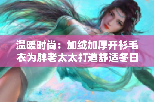 温暖时尚：加绒加厚开衫毛衣为胖老太太打造舒适冬日穿搭