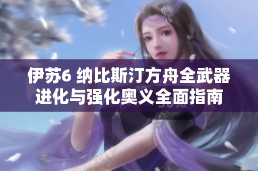 伊苏6 纳比斯汀方舟全武器进化与强化奥义全面指南