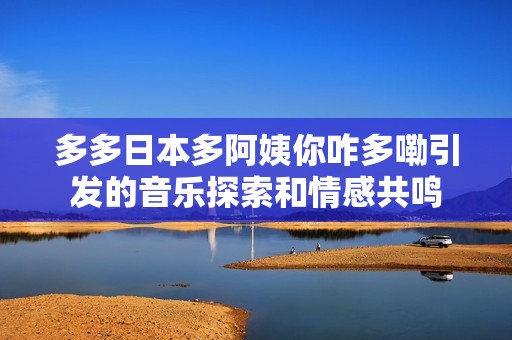 多多日本多阿姨你咋多嘞引发的音乐探索和情感共鸣