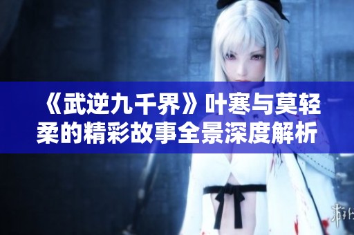 《武逆九千界》叶寒与莫轻柔的精彩故事全景深度解析