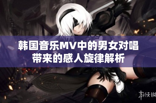 韩国音乐MV中的男女对唱带来的感人旋律解析