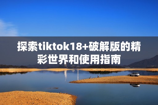 探索tiktok18+破解版的精彩世界和使用指南