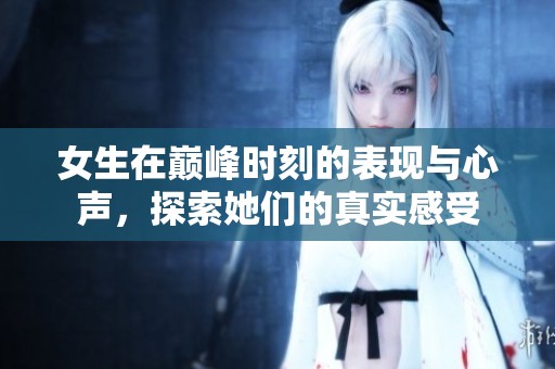 女生在巅峰时刻的表现与心声，探索她们的真实感受