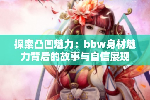 探索凸凹魅力：bbw身材魅力背后的故事与自信展现
