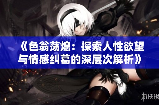 《色翁荡熄：探索人性欲望与情感纠葛的深层次解析》